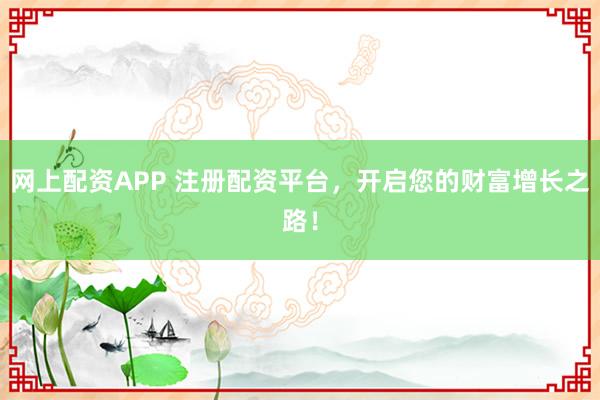 网上配资APP 注册配资平台，开启您的财富增长之路！