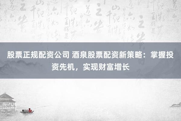 股票正规配资公司 酒泉股票配资新策略：掌握投资先机，实现财富增长
