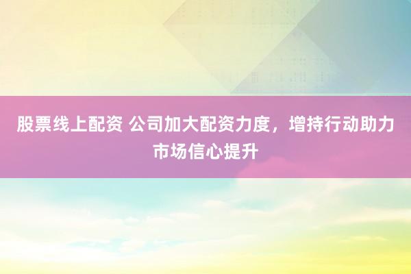 股票线上配资 公司加大配资力度，增持行动助力市场信心提升