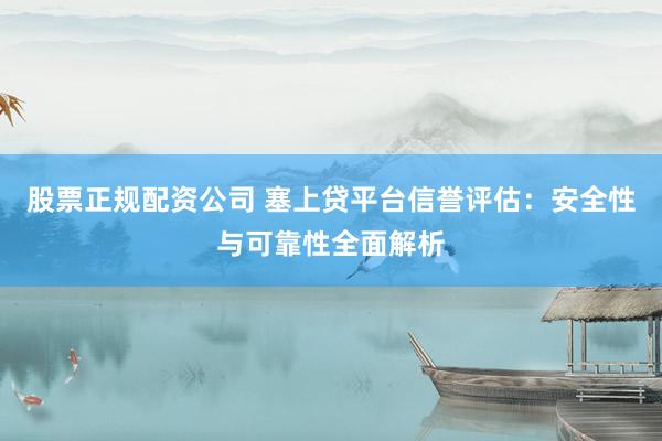 股票正规配资公司 塞上贷平台信誉评估：安全性与可靠性全面解析