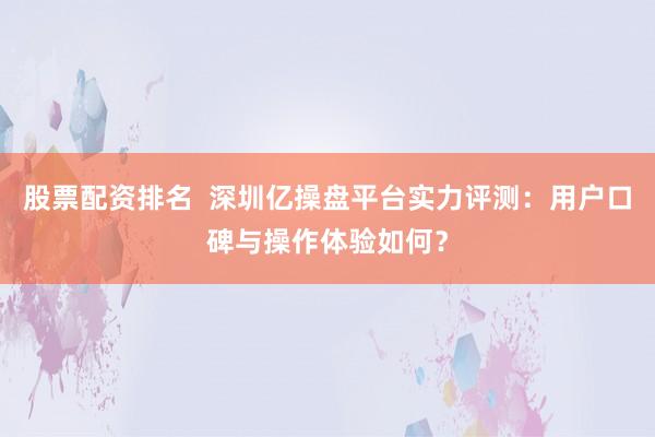 股票配资排名  深圳亿操盘平台实力评测：用户口碑与操作体验如何？