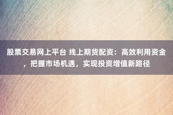 股票交易网上平台 线上期货配资：高效利用资金，把握市场机遇，实现投资增值新路径