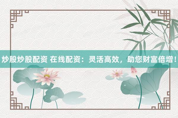 炒股炒股配资 在线配资：灵活高效，助您财富倍增！
