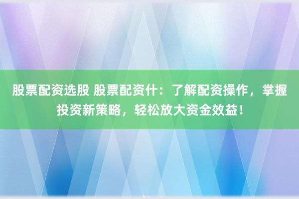 股票配资选股 股票配资什：了解配资操作，掌握投资新策略，轻松放大资金效益！