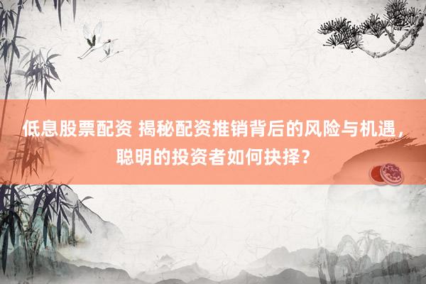低息股票配资 揭秘配资推销背后的风险与机遇，聪明的投资者如何抉择？