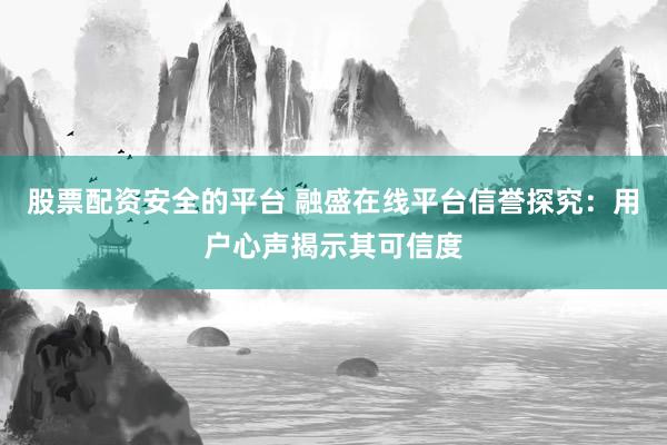 股票配资安全的平台 融盛在线平台信誉探究：用户心声揭示其可信度
