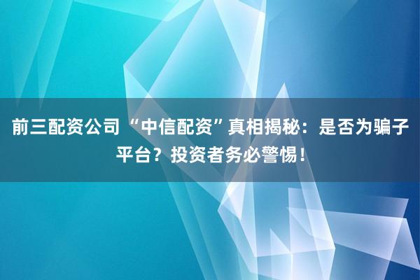 前三配资公司 “中信配资”真相揭秘：是否为骗子平台？投资者务必警惕！