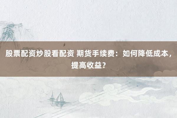 股票配资炒股看配资 期货手续费：如何降低成本，提高收益？