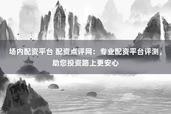 场内配资平台 配资点评网：专业配资平台评测，助您投资路上更安心