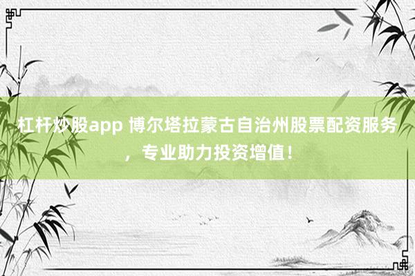 杠杆炒股app 博尔塔拉蒙古自治州股票配资服务，专业助力投资增值！
