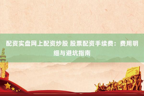 配资实盘网上配资炒股 股票配资手续费：费用明细与避坑指南