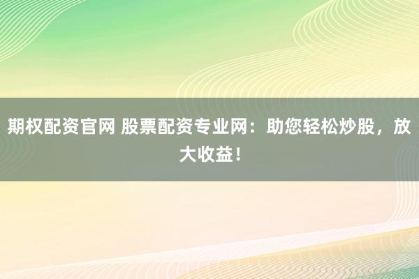 期权配资官网 股票配资专业网：助您轻松炒股，放大收益！