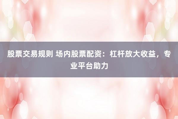 股票交易规则 场内股票配资：杠杆放大收益，专业平台助力