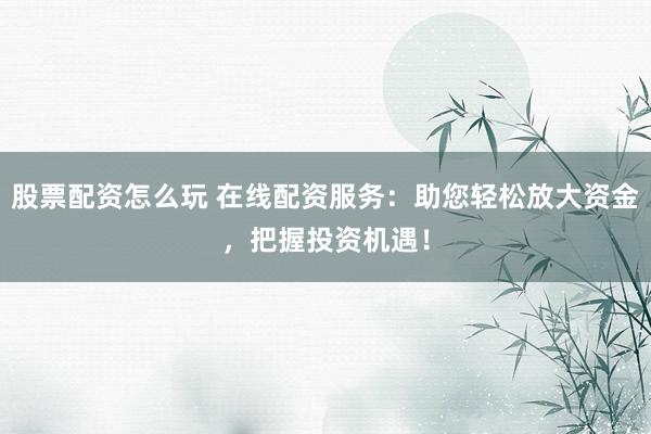 股票配资怎么玩 在线配资服务：助您轻松放大资金，把握投资机遇！