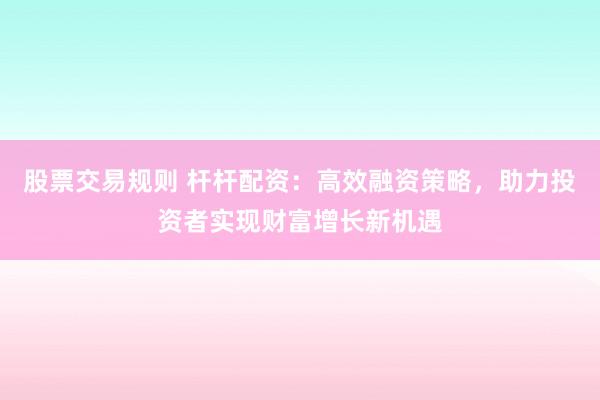 股票交易规则 杆杆配资：高效融资策略，助力投资者实现财富增长新机遇