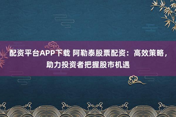 配资平台APP下载 阿勒泰股票配资：高效策略，助力投资者把握股市机遇