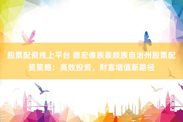 股票配资线上平台 德宏傣族景颇族自治州股票配资策略：高效投资，财富增值新路径