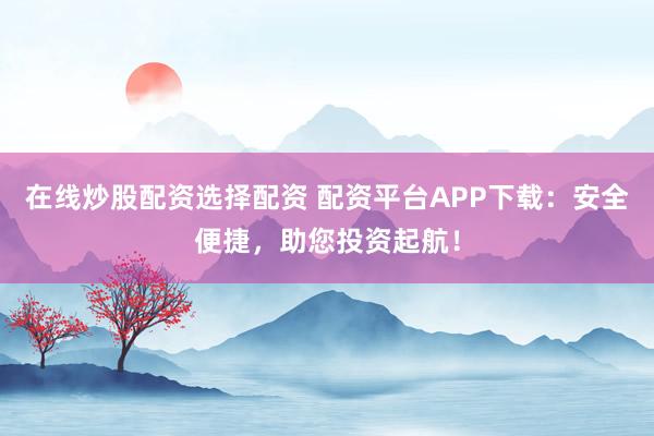 在线炒股配资选择配资 配资平台APP下载：安全便捷，助您投资起航！