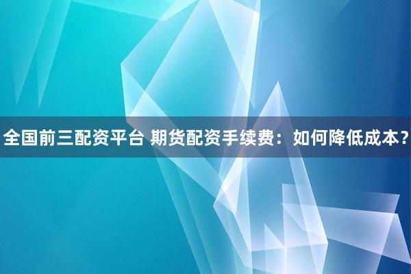 全国前三配资平台 期货配资手续费：如何降低成本？