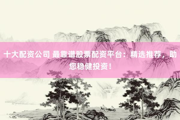 十大配资公司 最靠谱股票配资平台：精选推荐，助您稳健投资！
