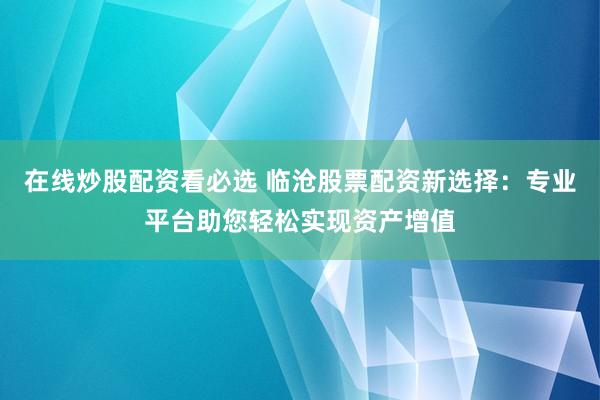 在线炒股配资看必选 临沧股票配资新选择：专业平台助您轻松实现资产增值