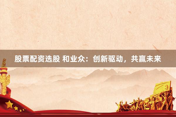 股票配资选股 和业众：创新驱动，共赢未来
