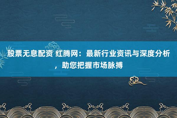 股票无息配资 红腾网：最新行业资讯与深度分析，助您把握市场脉搏
