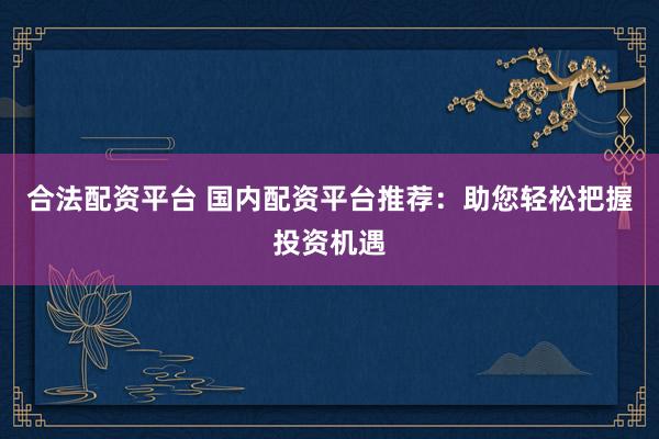 合法配资平台 国内配资平台推荐：助您轻松把握投资机遇