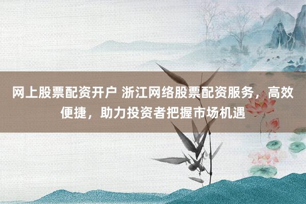 网上股票配资开户 浙江网络股票配资服务，高效便捷，助力投资者把握市场机遇