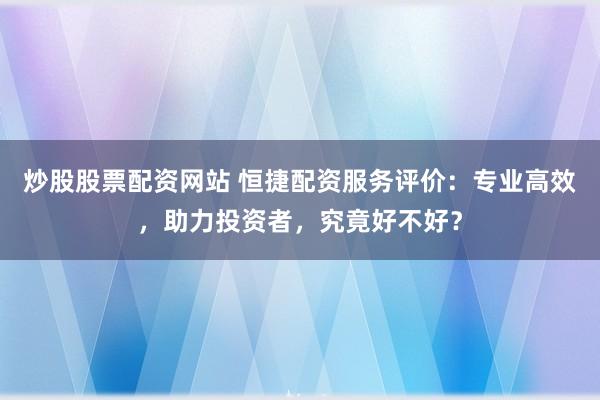 炒股股票配资网站 恒捷配资服务评价：专业高效，助力投资者，究竟好不好？