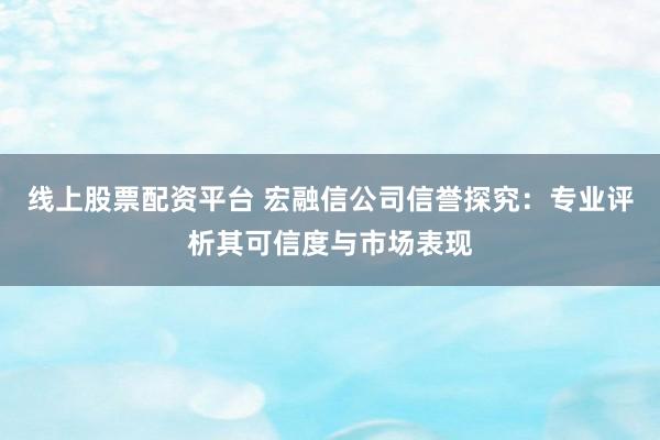线上股票配资平台 宏融信公司信誉探究：专业评析其可信度与市场表现