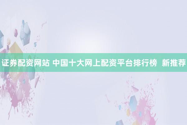 证券配资网站 中国十大网上配资平台排行榜  新推荐