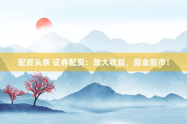 配资头条 证券配资：放大收益，掘金股市！