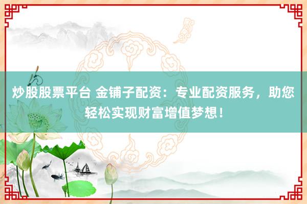 炒股股票平台 金铺子配资：专业配资服务，助您轻松实现财富增值梦想！