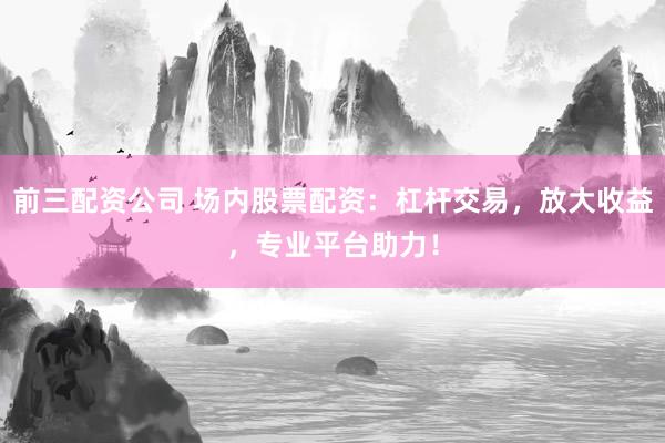 前三配资公司 场内股票配资：杠杆交易，放大收益，专业平台助力！