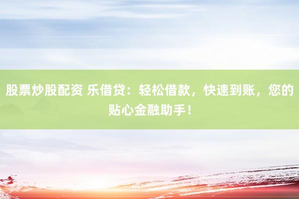 股票炒股配资 乐借贷：轻松借款，快速到账，您的贴心金融助手！