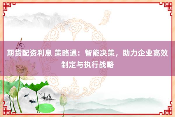 期货配资利息 策略通：智能决策，助力企业高效制定与执行战略