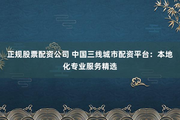 正规股票配资公司 中国三线城市配资平台：本地化专业服务精选