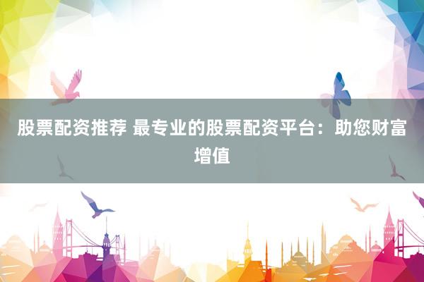 股票配资推荐 最专业的股票配资平台：助您财富增值