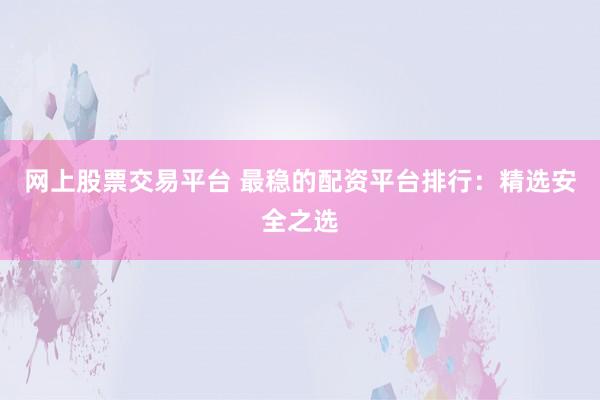 网上股票交易平台 最稳的配资平台排行：精选安全之选